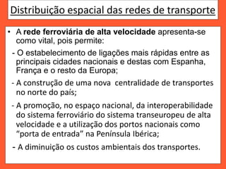Distribuição espacial das redes de transporte
• A rede ferroviária de alta velocidade apresenta-se
como vital, pois permite:
- O estabelecimento de ligações mais rápidas entre as
principais cidades nacionais e destas com Espanha,
França e o resto da Europa;
- A construção de uma nova centralidade de transportes
no norte do país;
- A promoção, no espaço nacional, da interoperabilidade
do sistema ferroviário do sistema transeuropeu de alta
velocidade e a utilização dos portos nacionais como
“porta de entrada” na Península Ibérica;
- A diminuição os custos ambientais dos transportes.
 