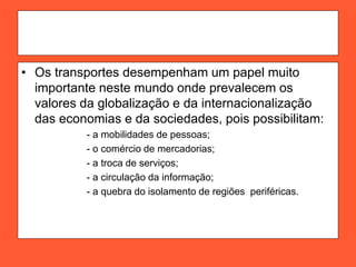 • Os transportes desempenham um papel muito
importante neste mundo onde prevalecem os
valores da globalização e da internacionalização
das economias e da sociedades, pois possibilitam:
- a mobilidades de pessoas;
- o comércio de mercadorias;
- a troca de serviços;
- a circulação da informação;
- a quebra do isolamento de regiões periféricas.
 