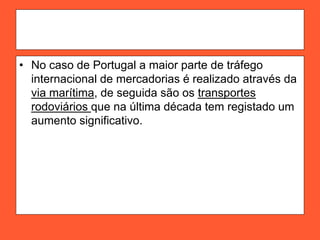 • No caso de Portugal a maior parte de tráfego
internacional de mercadorias é realizado através da
via marítima, de seguida são os transportes
rodoviários que na última década tem registado um
aumento significativo.
 