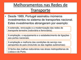 Melhoramentos nas Redes de
Transporte
• Desde 1989, Portugal assinalou inúmeros
investimentos no sistema de transportes nacional.
Estes investimentos abrangeram por exemplo:
A extensão, renovação e a modernização das redes de
transporte terrestre (rodoviária e ferroviária);
A ampliação, o equipamento e o estabelecimento de ligações
aos portos nacionais;
A ampliação e melhoria das condições de serviço nos
aeroportos do país (incluindo os das regiões autónomas);
O fecho das malhas rodoviárias nas áreas metropolitanas de
Lisboa e do Porto.
 