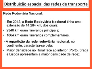 Distribuição espacial das redes de transporte
Rede Rodoviária Nacional:
- Em 2012, a Rede Rodoviária Nacional tinha uma
extensão de 14 284 km, dos quais:
• 2340 km eram itinerários principais;
• 1864 km eram itinerários complementares.
- A repartição da rede rodoviária nacional, no
continente, caracteriza-se pela:
• Maior densidade no litoral face ao interior (Porto, Braga
e Lisboa apresentam a maior densidade de rede);
 