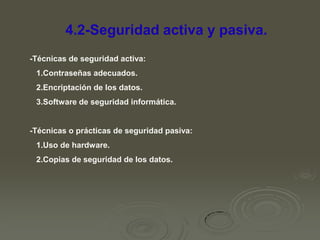 4.2-Seguridad activa y pasiva.
-Técnicas de seguridad activa:
1.Contraseñas adecuados.
2.Encriptación de los datos.
3.Software de seguridad informática.

-Técnicas o prácticas de seguridad pasiva:
1.Uso de hardware.
2.Copias de seguridad de los datos.

 