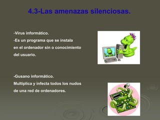 4.3-Las amenazas silenciosas.
-Virus informático.

-Es un programa que se instala
en el ordenador sin o conocimiento
del usuario.

-Gusano informático.
Multiplica y infecta todos los nudos
de una red de ordenadores.

 