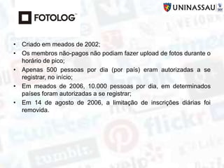 • Criado em meados de 2002;
• Os membros não-pagos não podiam fazer upload de fotos durante o
horário de pico;
• Apenas 500 pessoas por dia (por país) eram autorizadas a se
registrar, no início;
• Em meados de 2006, 10.000 pessoas por dia, em determinados
países foram autorizadas a se registrar;
• Em 14 de agosto de 2006, a limitação de inscrições diárias foi
removida.
 