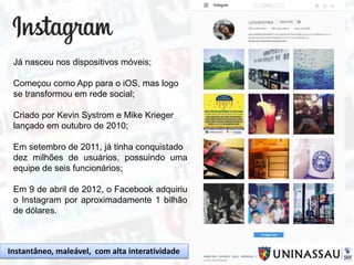 Já nasceu nos dispositivos móveis;
Começou como App para o iOS, mas logo
se transformou em rede social;
Criado por Kevin Systrom e Mike Krieger
lançado em outubro de 2010;
Em setembro de 2011, já tinha conquistado
dez milhões de usuários, possuindo uma
equipe de seis funcionários;
Em 9 de abril de 2012, o Facebook adquiriu
o Instagram por aproximadamente 1 bilhão
de dólares.
Instantâneo, maleável, com alta interatividade
 