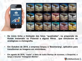• De início tinha a limitação das fotos “quadradas”, na proporção da
Kodak Instamatic ou Polaroid e alguns filtros que simulavam as
analógicas e a lomografia.
• Em Outubro de 2015, a empresa lançou o 'Boomerang', aplicativo para
transformar as imagens em minivídeos.
• Em agosto de 2016, “copia” a ideia de outra Startup de sucesso, o Snapchat, e
lança o recurso “Instagram Stories”.
 