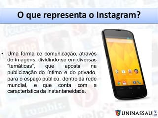 O que representa o Instagram?
• Uma forma de comunicação, através
de imagens, dividindo-se em diversas
“temáticas”, que aposta na
publicização do íntimo e do privado,
para o espaço público, dentro da rede
mundial, e que conta com a
característica da instantaneidade.
 