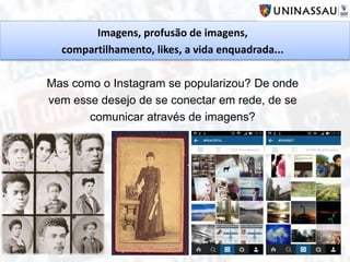 Imagens, profusão de imagens,
compartilhamento, likes, a vida enquadrada...
Mas como o Instagram se popularizou? De onde
vem esse desejo de se conectar em rede, de se
comunicar através de imagens?
 