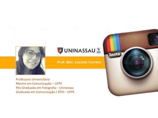 Professora Universitária
Mestre em Comunicação – UFPE
Pós-Graduada em Fotografia - Uninassau
Graduada em Comunicação / RTVI - UFPE
 