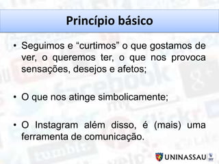 Princípio básico
• Seguimos e “curtimos” o que gostamos de
ver, o queremos ter, o que nos provoca
sensações, desejos e afetos;
• O que nos atinge simbolicamente;
• O Instagram além disso, é (mais) uma
ferramenta de comunicação.
 