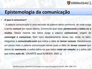 Epistemologia da comunicação
• O que é comunicar?
“ A palavra comunicação é uma derivado da palavra latina communis, de onde surge
o termo comum em nosso idioma. Communis quer dizer pertencente a todos ou a
muitos. Dessa mesma raiz latina surge a palavra comunicare, origem de
comungar e comunicar. Num novo desdobramento dessa raiz, ainda no latim,
chegamos a comunicatio-onis que indica a idéia de tornar comum. Desdobrando
um pouco mais a palavra comunicação temos junto a idéia de tornar comum que
deriva de communis, o sufixo latino ica que indica estar em relação, e o sufixo ção
que indica ação de.” (DUARTE apud ALMEIDA, 2003. p
Rotilde Caciano. Dicionário Etimológico da Língua Portuguesa. Brasília: UNB. 1980. P.77.
 