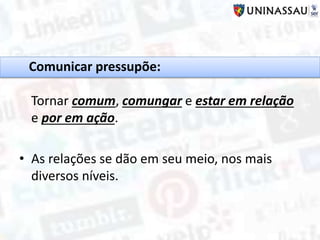 Comunicar pressupõe:
Tornar comum, comungar e estar em relação
e por em ação.
• As relações se dão em seu meio, nos mais
diversos níveis.
 