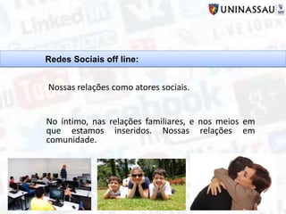 Redes Sociais off line:
Nossas relações como atores sociais.
No íntimo, nas relações familiares, e nos meios em
que estamos inseridos. Nossas relações em
comunidade.
 