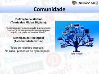 Comunidade
Definição de Martino
(Teoria das Mídias Digitais):
“A raiz da palavra comunidade é a mesma de
‘comum’ e de comunicação, pensada como
aquilo que pode ser compartilhado”
Definição de Rheingold
(A comunidade virtual)
“Teias de relações pessoais”
No caso, presentes no cyberespaço.
Teia = Rede
 