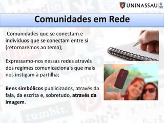 Comunidades em Rede
Comunidades que se conectam e
indivíduos que se conectam entre si
(retornaremos ao tema);
Expressamo-nos nessas redes através
dos regimes comunicacionais que mais
nos instigam à partilha;
Bens simbólicos publicizados, através da
fala, da escrita e, sobretudo, através da
imagem.
 
