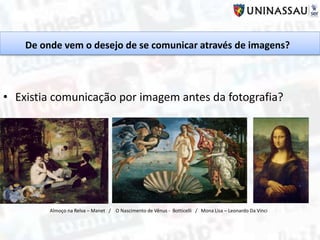 De onde vem o desejo de se comunicar através de imagens?
• Existia comunicação por imagem antes da fotografia?
Almoço na Relva – Manet / O Nascimento de Vênus - Botticelli / Mona Lisa – Leonardo Da Vinci
 