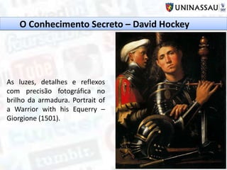 O Conhecimento Secreto – David Hockey
As luzes, detalhes e reflexos
com precisão fotográfica no
brilho da armadura. Portrait of
a Warrior with his Equerry –
Giorgione (1501).
 