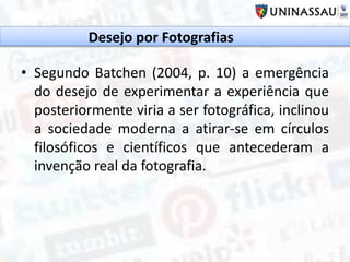 • Segundo Batchen (2004, p. 10) a emergência
do desejo de experimentar a experiência que
posteriormente viria a ser fotográfica, inclinou
a sociedade moderna a atirar-se em círculos
filosóficos e científicos que antecederam a
invenção real da fotografia.
Desejo por Fotografias
 