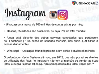 • Ultrapassou a marca de 700 milhões de contas ativas por mês;
• Dessas, 35 milhões são brasileiras, ou seja, 7% do total mundial;
• Ainda está distante dos outros serviços conectados que pertencem
ao Facebook; ( 1,65 bilhão de usuários mensais, dos quais 1,09 bilhão a
acessa diariamente);
• Whatsapp – Utilização mundial próxima à um bilhão e duzentos milhões
O cofundador Kevin Systrom afirmou, em 2012, que não possui os direitos
de utilização das fotos: “o Instagram não tem a intenção de vender as suas
fotos, e nunca fizemos tal coisa. Não somos donos das fotos, vocês sim.”*
 