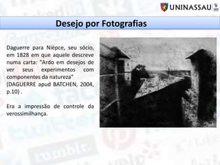 Daguerre para Nièpce, seu sócio,
em 1828 em que aquele descreve
numa carta: "Ardo em desejos de
ver seus experimentos com
componentes da natureza“
(DAGUERRE apud BATCHEN, 2004,
p.10) .
Era a impressão de controle da
verossimilhança.
Desejo por Fotografias
 
