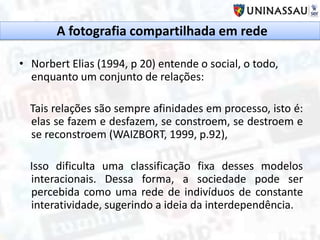 • Norbert Elias (1994, p 20) entende o social, o todo,
enquanto um conjunto de relações:
Tais relações são sempre afinidades em processo, isto é:
elas se fazem e desfazem, se constroem, se destroem e
se reconstroem (WAIZBORT, 1999, p.92),
Isso dificulta uma classificação fixa desses modelos
interacionais. Dessa forma, a sociedade pode ser
percebida como uma rede de indivíduos de constante
interatividade, sugerindo a ideia da interdependência.
A fotografia compartilhada em rede
 