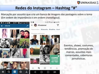 Redes do Instagram – Hashtag “#”
Marcação por assunto que cria um banco de imagens das postagens sobre o tema
(Em ordem de importância e em ordem cronológica).
Eventos, shows, costumes,
tendências, promoção de
marcas, assuntos mais
comentados, coberturas
jornalísticas.
 