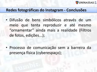 • Difusão de bens simbólicos através de um
meio que tenta reproduzir e até mesmo
“ornamentar” ainda mais a realidade (Filtros
de fotos, edições...);
• Processo de comunicação sem a barreira da
presença física (cyberespaço);
Redes fotográficas do Instagram - Conclusões
 