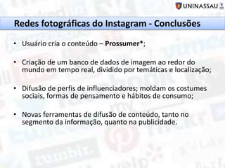• Usuário cria o conteúdo – Prossumer*;
• Criação de um banco de dados de imagem ao redor do
mundo em tempo real, dividido por temáticas e localização;
• Difusão de perfis de influenciadores; moldam os costumes
sociais, formas de pensamento e hábitos de consumo;
• Novas ferramentas de difusão de conteúdo, tanto no
segmento da informação, quanto na publicidade.
Redes fotográficas do Instagram - Conclusões
 