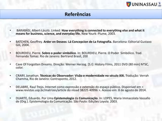 • BARABÁSI, Albert-László. Linked: How everything is connected to everything else and what it
means for business, science, and everyday life. New Yourk: Plume, 2003.
• BATCHEN, Geoffrey. Arder en Deseos: Lá Concepcion de La Fotografia. Barcelona: Editorial Gustavo
Gili, 2004.
• BOURDIEU, Pierre. Sobre o poder simbólico. In: BOURDIEU, Pierre. O Poder Simbólico. Trad.
Fernando Tomaz. Rio de Janeiro: Bertrand Brasil, 200
• Cave Of Forgotten Dreams. Direção: Werner Herzog. [S.I]: History Films, 2011 DVD (80 min) NTSC,
color.
• CRARY, Jonathan. Técnicas do Observador: Visão e modernidade no século XIX. Tradução: Verrah
Chamma, Rio de Janeiro: Contraponto, 2012.
• DELABRE, Raul Trejo. Internet como expressão e extensão do espaço público. Disponível em <
www.revistas.usp.br/matrizes/article do nload 38225 40996 >. Acesso em: 8 de agosto de 2014.
• DUARTE, Eduardo. Por Uma Epistemologia da Comunicação. In: LOPES, Maria Immacolata Vassallo
de (Org.). Epistemologia da Comunicação. São Paulo: Edições Loyola. 2003.
Referências
 