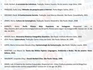 • ELIAS, Norbert. A sociedade dos indivíduos. Tradução: Rubens Siqueira. Rio de Janeiro: Jorge Zahar, 1994.
• FRAGOSO, Suely (org.) Métodos de pesquisa para a Internet. Porto Alegre: Sulina, 2013.
• HOCKNEY, David. O Conhecimento Secreto. Tradução: José Marcos Macedo. São Paulo: Cosac&Naify, 2001.
• JENKIS, Henry. Cultura da Convergência. Tradução: Suzana Alexandria. São Paulo: Aleph, 2008
• .
• KARNETI, Karen: Perfis Fitness Mais Populares no Instagram. Disponível em: <:
http://exame.abril.com.br/tecnologia/noticias/10-perfis-fitness-para-seguir-no-instagram#8> Acesso em 11 de
dez. de 2015.
• KOSSOY, Boris. Dicionário Histórico-Fotográfico Brasileiro. São Paulo: Instituto Moreira Sales, 2002.
• LÉVY. Pierre. Cybercultura. Tradução: Carlos Irineu da Costa. São Paulo: Editora 34. 1999.
• LOPES, Maria Immacolata Vassalo (Org.) Epistemologia da Comunicação. São Paulo: Edições Loyola. 2003.
• MARTINO, Luis Mauro Sá: Teoria das Mídias Digitais: Linguagens, Ambientes e Redes. Rio de Janeiro: Vozes
Editora, 2014.
• WAIZBORT, Leopoldo (Org.). Dossiê Norbert Elias. São Paulo: Edusp, 1999.
• ZANIN, Luiz. A Caverna dos Sonhos Esquecidos. Disponível em: <http://cultura.estadao.com.br/blogs/luiz-
zanin/a-caverna-dos-sonhos-esquecidos/> acesso em 12 de ago. de 2015.
 