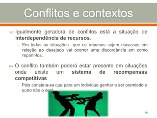 

Igualmente geradora de conflitos está a situação de
interdependência de recursos.
o Em todas as situações

que os recursos sejam escassos em
relação ao desejado vai ocorrer uma discordância em como
reparti-los.



O conflito também poderá estar presente em situações
onde
existe
um
sistema
de
recompensas
competitivas
o Pois constata-se que para um indivíduo ganhar e ser premiado o

outro não o será.

10

 