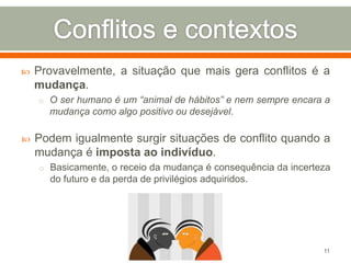 

Provavelmente, a situação que mais gera conflitos é a
mudança.
o O ser humano é um “animal de hábitos” e nem sempre encara a

mudança como algo positivo ou desejável.


Podem igualmente surgir situações de conflito quando a
mudança é imposta ao indivíduo.
o Basicamente, o receio da mudança é consequência da incerteza

do futuro e da perda de privilégios adquiridos.

11

 