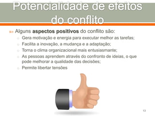 

Alguns aspectos positivos do conflito são:
o Gera motivação e energia para executar melhor as tarefas;
o Facilita a inovação, a mudança e a adaptação;
o Torna o clima organizacional mais entusiasmante;
o As pessoas aprendem através do confronto de ideias, o que

pode melhorar a qualidade das decisões;
o Permite libertar tensões

13

 
