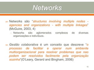 

Networks são “structures involving multiple nodes agencies and organizations - with multiple linkages”
(McGuire, 2003, 4)
o Networks

são
aglomerados
organizações e indivíduos.



complexos

de

diversas

Gestão colaborativa é um conceito que descreve “o
processo de facilitar e operar num ambiente
multiorganizacional para resolver problemas que nao
podem ser resolvidos facilmente pela organização
sozinha”(O’Leary, Gerard and Bingham, 2006)
15

 