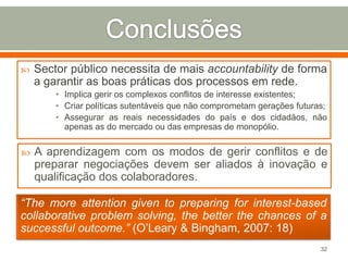 

Sector público necessita de mais accountability de forma
a garantir as boas práticas dos processos em rede.
• Implica gerir os complexos conflitos de interesse existentes;
• Criar políticas sutentáveis que não comprometam gerações futuras;
• Assegurar as reais necessidades do país e dos cidadãos, não
apenas as do mercado ou das empresas de monopólio.



A aprendizagem com os modos de gerir conflitos e de
preparar negociações devem ser aliados à inovação e
qualificação dos colaboradores.

“The more attention given to preparing for interest-based
collaborative problem solving, the better the chances of a
successful outcome.” (O’Leary & Bingham, 2007: 18)
32

 