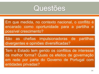 Em que medida, no contexto nacional, o conflito é
encarado como oportunidade para a partilha e
possível crescimento?

São as chefias impulsionadoras de partilhas
divergentes e opiniões diversificadas?
Tem o Estado tem gerido os conflitos de interesse
da melhor forma? Quais os efeitos de governação
em rede por parte do Governo de Portugal com
entidades privadas?
34

 
