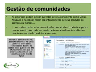 Gestão de comunidades

        As empresas podem deixar que sites de relacionamento como Orkut,
        MySpace e Facebook falem espontaneamente de seus produtos ou
        serviços ou marcas...

        ... ou podem tentar criar comunidades que atraiam o debate e gerem
        conhecimento que pode ser usado tanto no atendimento a clientes
        quanto em venda de produtos e serviços

     Há várias comunidades “eu
     odeio tal empresa” no Orkut
         Conhecer o que estas
       comunidades dizem e as
    razões pelas quais isso é dito
      é fundamental para que as
      empresas lidem bem com
       suas imagens no mundo
                digital
 
