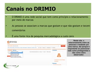 Canais no DRIMIO

    O DRIMIO é uma rede social que tem como princípio o relacionamento
    por meio de marcas


    As pessoas se associam a marcas que gostam e que não gostam e tecem
    comentários


    É uma fonte rica de pesquisa mercadológica a custo zero
                                                            Neste site, o
                                                      relacionamento entre as
                                                       pessoas é mediado por
                                                     uma marca, daí porque é
                                                     importante se posicionar
                                                     nele como protagonista e
                                                          não como mero
                                                            observador.
 