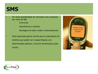 SMS

    Há várias possibilidade de interação com as pessoas
    por meio de SMS
     –        Concursos
     –        Atendimento a clientes
     –        Mensagens de boas vindas e relacionamento


    Estas operações geram receita para as operadores de
    telefona que podem ser compartilhadas com
    determinados públicos, inclusive alimentando ações
    sociais
 