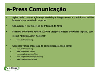 e-Press Comunicação

        Agência de comunicação empresarial que integra novas e tradicionais mídias
        buscando um resultado superior


        Conquistou 4 Prêmios Top de Internet da ADVB


        Finalista do Prêmio Aberje 2009 na categoria Gestão de Mídias Digitais, com
        o case “Blog da ABRH-nacional”
    
           www.abrhnacional.org



        Gerencia vários processos de comunicação online como:
          www.abrhnacional.org
    
           www.blog.conarh.com.br
          www.blogdasangari.com/blog
          www.blogdoinstitutosangari.org/blog
          www.canalpme.com.br/blog
 