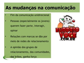 As mudanças na comunicação

    Fim da comunicação unidirecional


    Pessoas (especialmente os jovens)
    querem fazer parte, interagir,
    opinar


    Relações com marcas se dão por
    meio de redes de relacionamento


    A opinião dos grupos de
    relacionamento, das comunidades,
    das tribos, ganha força
 