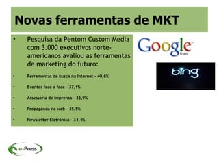 Novas ferramentas de MKT

    Pesquisa da Pentom Custom Media
    com 3.000 executivos norte-
    americanos avaliou as ferramentas
    de marketing do futuro:

    Ferramentas de busca na Internet – 40,6%


    Eventos face a face – 37,1%


    Assessoria de imprensa – 35,9%


    Propaganda na web – 35,5%


    Newsletter Eletrônica - 34,4%
 