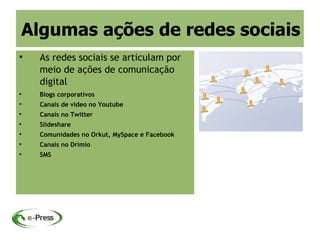 Algumas ações de redes sociais

    As redes sociais se articulam por
    meio de ações de comunicação
    digital

    Blogs corporativos

    Canais de vídeo no Youtube

    Canais no Twitter

    Slideshare

    Comunidades no Orkut, MySpace e Facebook

    Canais no Drimio

    SMS
 