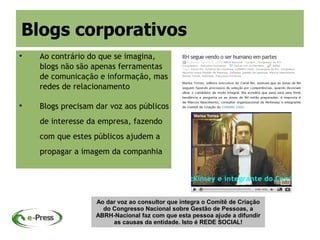 Blogs corporativos

    Ao contrário do que se imagina,
    blogs não são apenas ferramentas
    de comunicação e informação, mas
    redes de relacionamento


    Blogs precisam dar voz aos públicos
    de interesse da empresa, fazendo
    com que estes públicos ajudem a
    propagar a imagem da companhia




                   Ao dar voz ao consultor que integra o Comitê de Criação
                     do Congresso Nacional sobre Gestão de Pessoas, a
                   ABRH-Nacional faz com que esta pessoa ajude a difundir
                        as causas da entidade. Isto é REDE SOCIAL!
 