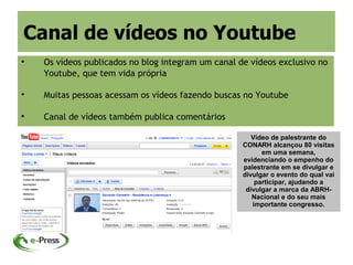 Canal de vídeos no Youtube

    Os vídeos publicados no blog integram um canal de vídeos exclusivo no
    Youtube, que tem vida própria


    Muitas pessoas acessam os vídeos fazendo buscas no Youtube


    Canal de vídeos também publica comentários

                                                       Vídeo de palestrante do
                                                    CONARH alcançou 80 visitas
                                                          em uma semana,
                                                    evidenciando o empenho do
                                                    palestrante em se divulgar e
                                                    divulgar o evento do qual vai
                                                        participar, ajudando a
                                                     divulgar a marca da ABRH-
                                                       Nacional e do seu mais
                                                       importante congresso.
 