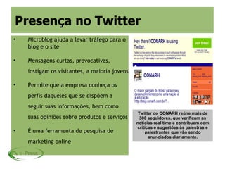 Presença no Twitter

    Microblog ajuda a levar tráfego para o
    blog e o site


    Mensagens curtas, provocativas,
    instigam os visitantes, a maioria jovens


    Permite que a empresa conheça os
    perfis daqueles que se dispõem a
    seguir suas informações, bem como
                                                Twitter do CONARH reúne mais de
    suas opiniões sobre produtos e serviços      300 seguidores, que verificam as
                                               notícias real time e contribuem com
                                               críticas e sugestões às palestras e

    É uma ferramenta de pesquisa de                palestrantes que vão sendo
                                                     anunciados diariamente.
    marketing online
 