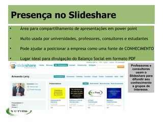 Presença no Slideshare

    Área para compartilhamento de apresentações em power point


    Muito usada por universidades, professores, consultores e estudantes


    Pode ajudar a posicionar a empresa como uma fonte de CONHECIMENTO


    Lugar ideal para divulgação do Balanço Social em formato PDF
                                                               Professores e
                                                                consultores
                                                                   usam o
                                                              Slideshare para
                                                                difundir seu
                                                               conhecimento
                                                                a grupos de
                                                                 interesse.
 