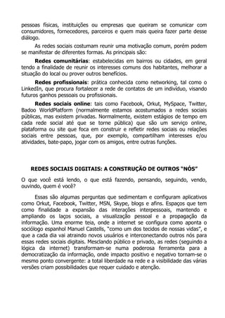 pessoas físicas, instituições ou empresas que queiram se comunicar com
consumidores, fornecedores, parceiros e quem mais queira fazer parte desse
diálogo.
As redes sociais costumam reunir uma motivação comum, porém podem
se manifestar de diferentes formas. As principais são:
Redes comunitárias: estabelecidas em bairros ou cidades, em geral
tendo a finalidade de reunir os interesses comuns dos habitantes, melhorar a
situação do local ou prover outros benefícios.
Redes profissionais: prática conhecida como networking, tal como o
LinkedIn, que procura fortalecer a rede de contatos de um indivíduo, visando
futuros ganhos pessoais ou profissionais.
Redes sociais online: tais como Facebook, Orkut, MySpace, Twitter,
Badoo WorldPlatform (normalmente estamos acostumados a redes sociais
públicas, mas existem privadas. Normalmente, existem estágios de tempo em
cada rede social até que se torne pública) que são um serviço online,
plataforma ou site que foca em construir e refletir redes sociais ou relações
sociais entre pessoas, que, por exemplo, compartilham interesses e/ou
atividades, bate-papo, jogar com os amigos, entre outras funções.
REDES SOCIAIS DIGITAIS: A CONSTRUÇÃO DE OUTROS “NÓS”
O que você está lendo, o que está fazendo, pensando, seguindo, vendo,
ouvindo, quem é você?
Essas são algumas perguntas que sedimentam e configuram aplicativos
como Orkut, Facebook, Twitter, MSN, Skype, blogs e afins. Espaços que tem
como finalidade a expansão das interações interpessoais, mantendo e
ampliando os laços sociais, a visualização pessoal e a propagação da
informação. Uma enorme teia, onde a internet se configura como aponta o
sociólogo espanhol Manuel Castells, “como um dos tecidos de nossas vidas”, e
que a cada dia vai atraindo novos usuários e interconectando outros nós para
essas redes sociais digitais. Mesclando público e privado, as redes (seguindo a
lógica da internet) transformam-se numa poderosa ferramenta para a
democratização da informação, onde impacto positivo e negativo tornam-se o
mesmo ponto convergente: a total liberdade na rede e a visibilidade das várias
versões criam possibilidades que requer cuidado e atenção.
 