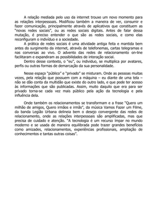 A relação mediada pelo uso da internet trouxe um novo momento para
as relações interpessoais. Modificou também a maneira de ver, consumir e
fazer comunicação, principalmente através de aplicativos que constituem as
“novas redes sociais”, ou as redes sociais digitais. Antes de falar dessa
mutação, é preciso entender o que são as redes sociais, e como elas
reconfiguram o indivíduo e a sociedade.
A prática de redes sociais é uma atividade antiga feita e mantida bem
antes do surgimento da internet, através de telefonemas, cartas telegramas e
nas conversas ao vivo. O advento das redes de relacionamento on-line
facilitaram e expandiram as possibilidades de interação social.
Dentro desse contexto, o “eu”, ou individuo, se multiplica por avatares,
perfis ou outras formas de demarcação da sua personalidade.
Nesse espaço “público” e “privado” se misturam. Onde as pessoas muitas
vezes, pela relação que possuem com a máquina – eu diante de uma tela –
não se dão conta da multidão que existe do outro lado, e que pode ter acesso
às informações que são publicadas. Assim, muito daquilo que era para ser
privado torna-se cada vez mais público pela ação da tecnologia e pela
influência dela.
Onde também os relacionamentos se transformam e a frase “Quero um
milhão de amigos, Quero irmãos e irmãs”, da música Vamos Fazer um Filme,
da banda Legião Urbana delineia bem o desejo convergente das redes de
relacionamento, onde as relações interpessoais são amplificadas, mas que
precisa de cuidado e atenção. “A tecnologia é um recurso ímpar no mundo
moderno e se usada de maneira equilibrada pode trazer grandes benefícios
como amizades, relacionamentos, experiências profissionais, ampliação de
conhecimentos e tantas outras coisas”.
 