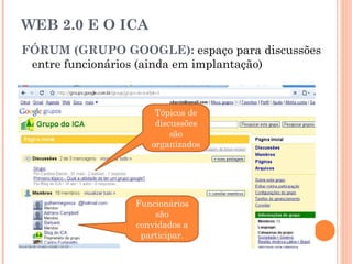 WEB 2.0 E O ICA FÓRUM (GRUPO GOOGLE):  espaço para discussões entre funcionários (ainda em implantação) Funcionários são convidados a participar. Tópicos de discussões são organizados 